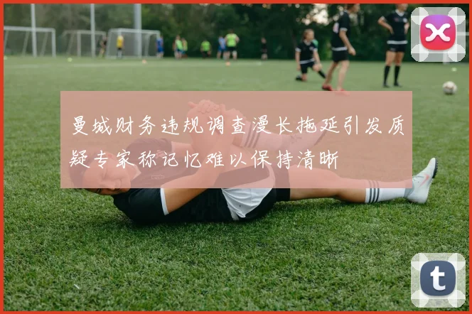 曼城财务违规调查漫长拖延引发质疑专家称记忆难以保持清晰