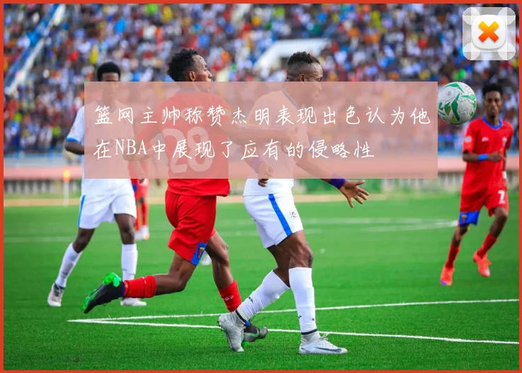 篮网主帅称赞杰明表现出色认为他在NBA中展现了应有的侵略性