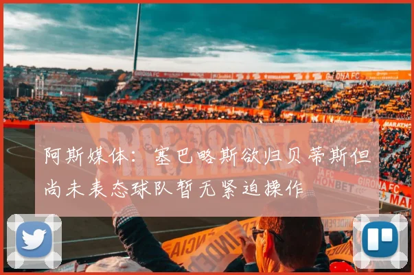 阿斯媒体：塞巴略斯欲归贝蒂斯但尚未表态球队暂无紧迫操作