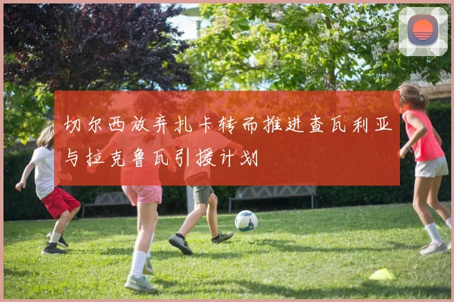 切尔西放弃扎卡转而推进查瓦利亚与拉克鲁瓦引援计划