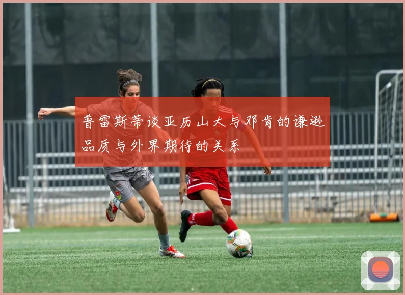 普雷斯蒂谈亚历山大与邓肯的谦逊品质与外界期待的关系