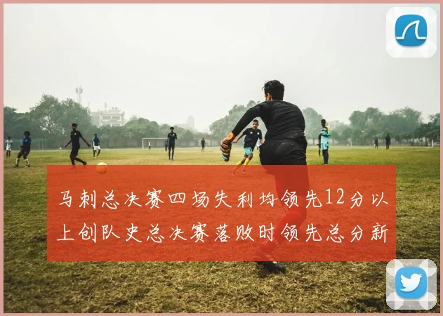 马刺总决赛四场失利均领先12分以上创队史总决赛落败时领先总分新纪录