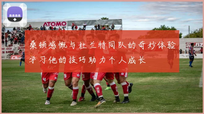 桑顿感慨与杜兰特同队的奇妙体验学习他的技巧助力个人成长