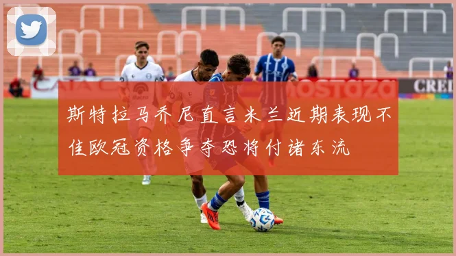 斯特拉马乔尼直言米兰近期表现不佳欧冠资格争夺恐将付诸东流