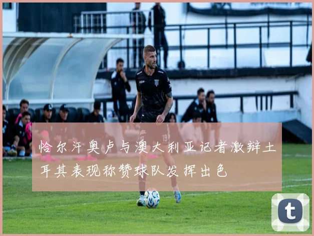 恰尔汗奥卢与澳大利亚记者激辩土耳其表现称赞球队发挥出色