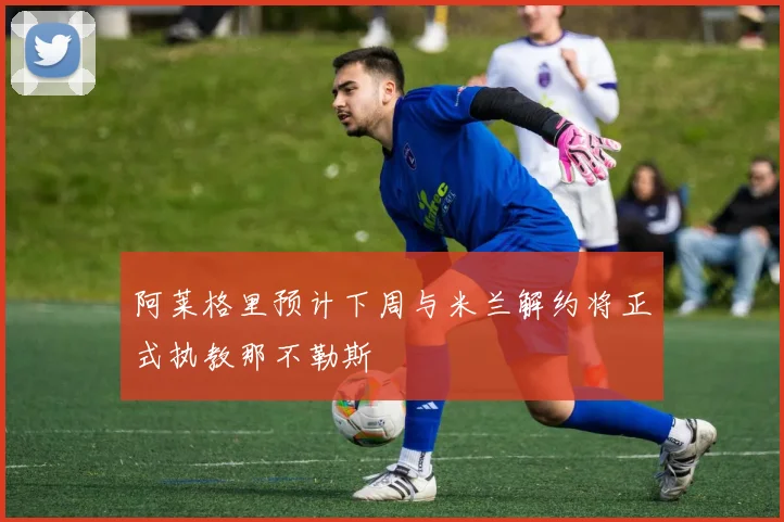 阿莱格里预计下周与米兰解约将正式执教那不勒斯