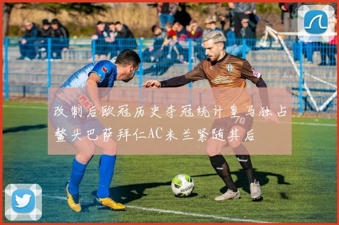 改制后欧冠历史夺冠统计皇马独占鳌头巴萨拜仁AC米兰紧随其后