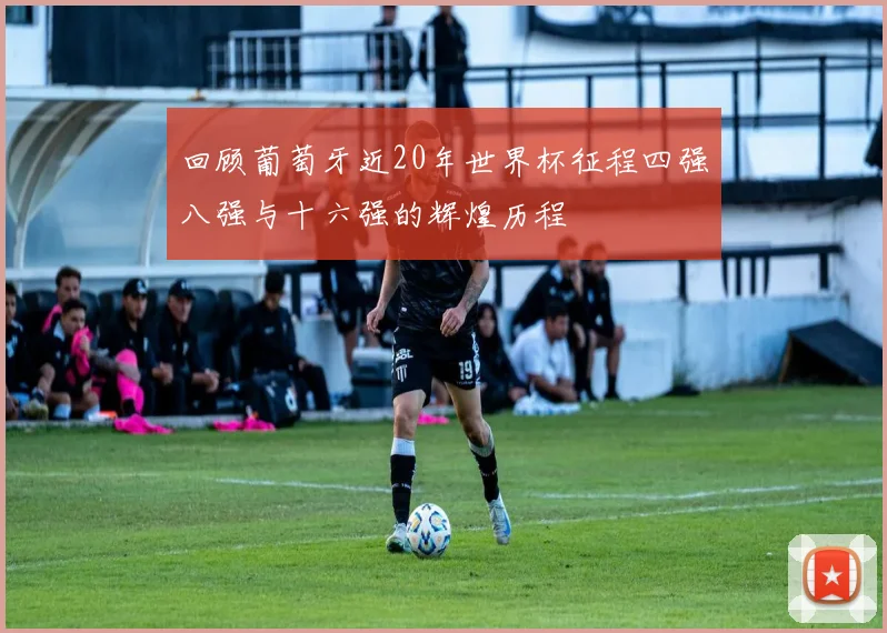 回顾葡萄牙近20年世界杯征程四强八强与十六强的辉煌历程