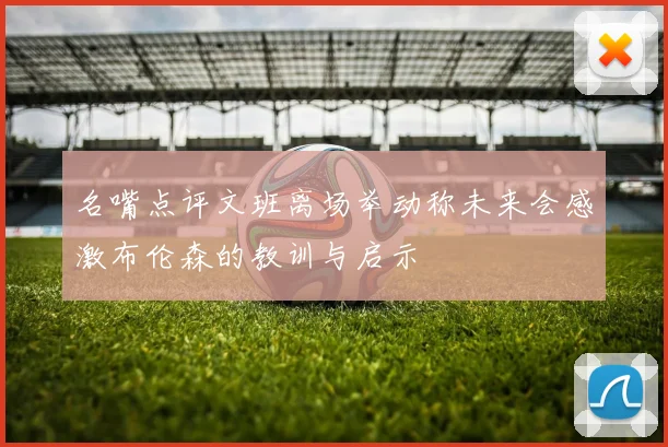 名嘴点评文班离场举动称未来会感激布伦森的教训与启示