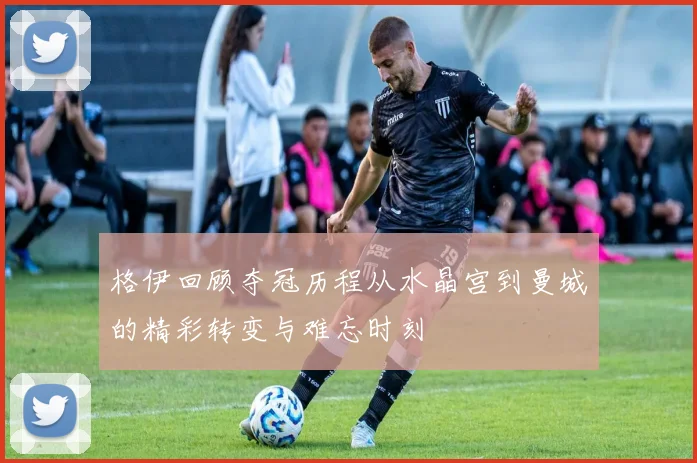 格伊回顾夺冠历程从水晶宫到曼城的精彩转变与难忘时刻
