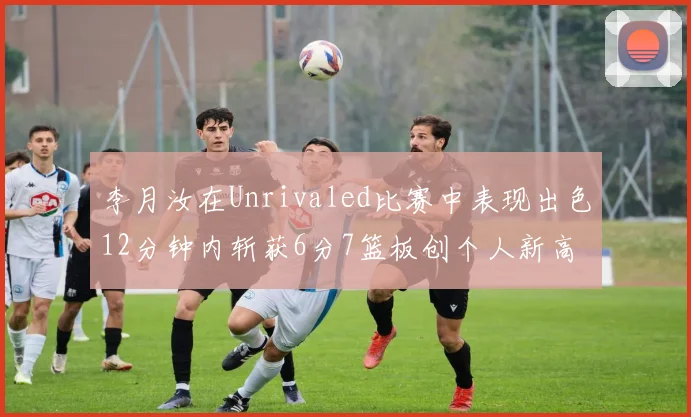 李月汝在Unrivaled比赛中表现出色12分钟内斩获6分7篮板创个人新高
