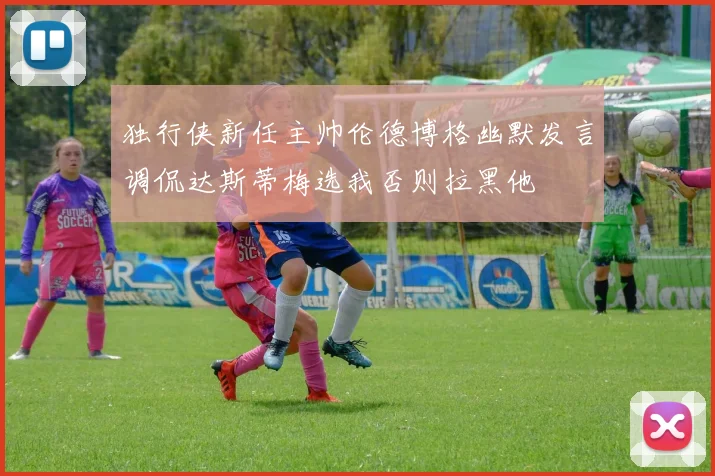 独行侠新任主帅伦德博格幽默发言调侃达斯蒂梅选我否则拉黑他