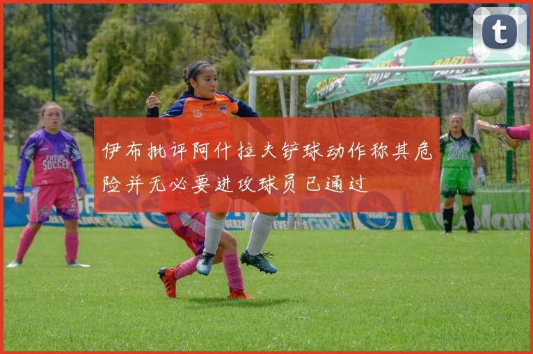 伊布批评阿什拉夫铲球动作称其危险并无必要进攻球员已通过