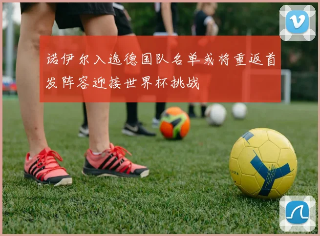 诺伊尔入选德国队名单或将重返首发阵容迎接世界杯挑战