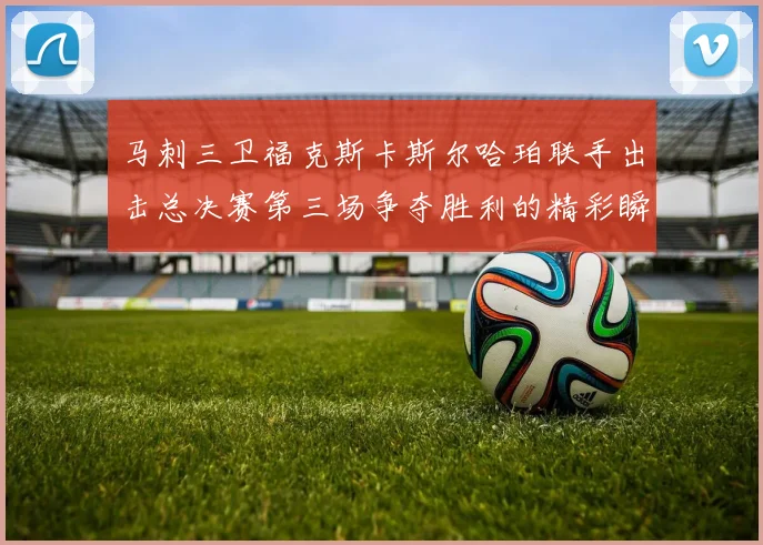 马刺三卫福克斯卡斯尔哈珀联手出击总决赛第三场争夺胜利的精彩瞬间