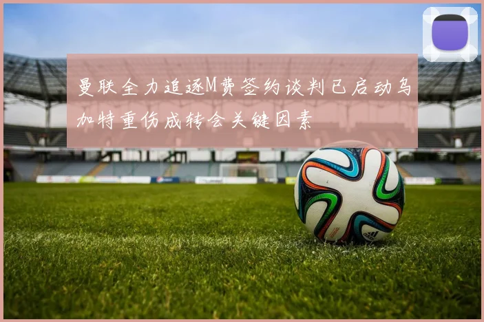 曼联全力追逐M费签约谈判已启动乌加特重伤成转会关键因素