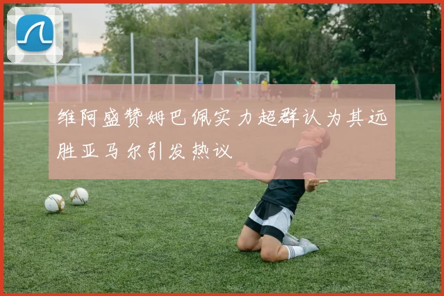 维阿盛赞姆巴佩实力超群认为其远胜亚马尔引发热议