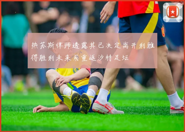 热苏斯律师透露其已决定离开利雅得胜利未来或重返沙特足坛