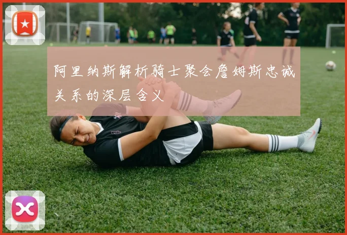 阿里纳斯解析骑士聚会詹姆斯忠诚关系的深层含义