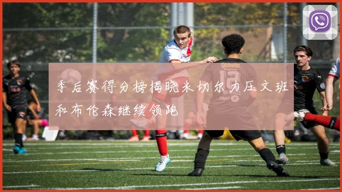季后赛得分榜揭晓米切尔力压文班和布伦森继续领跑