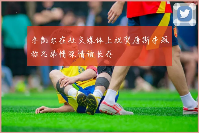 李凯尔在社交媒体上祝贺唐斯夺冠称兄弟情深情谊长存