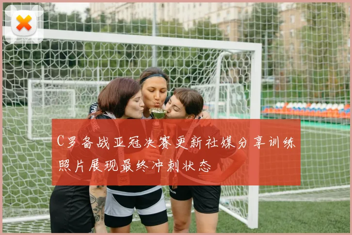 C罗备战亚冠决赛更新社媒分享训练照片展现最终冲刺状态