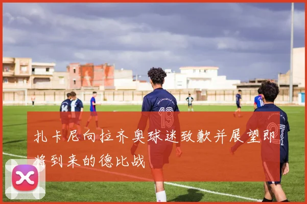 扎卡尼向拉齐奥球迷致歉并展望即将到来的德比战