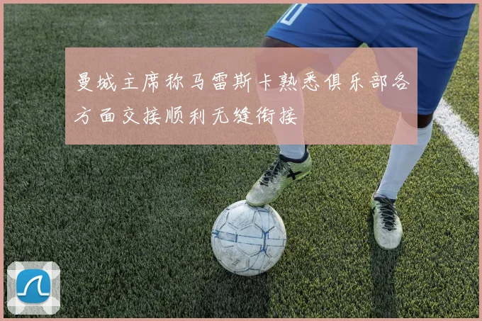 曼城主席称马雷斯卡熟悉俱乐部各方面交接顺利无缝衔接