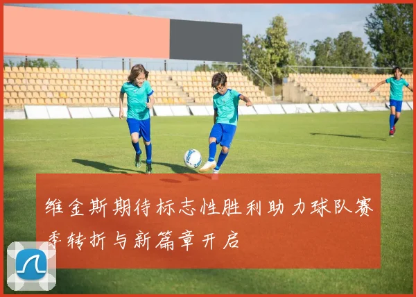 维金斯期待标志性胜利助力球队赛季转折与新篇章开启