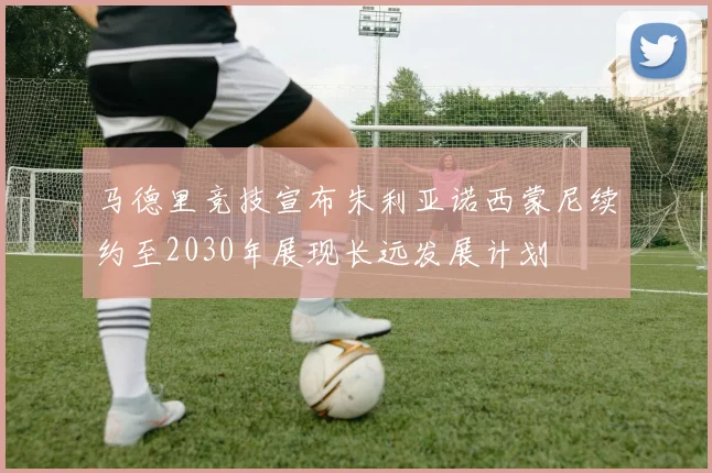 马德里竞技宣布朱利亚诺西蒙尼续约至2030年展现长远发展计划