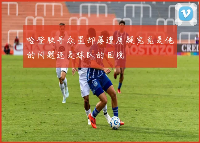 哈登联手众星却屡遭质疑究竟是他的问题还是球队的困境