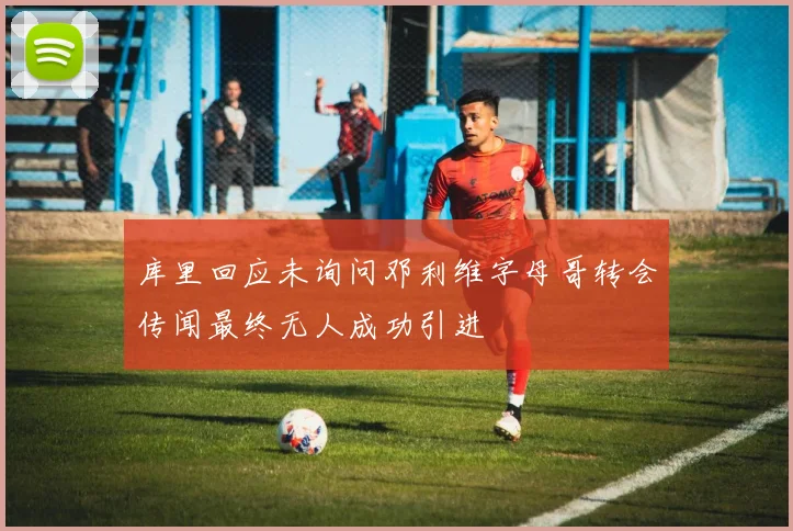库里回应未询问邓利维字母哥转会传闻最终无人成功引进