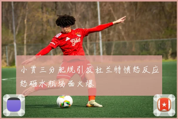 小贾三分犯规引发杜兰特愤怒反应怒砸水瓶场面火爆