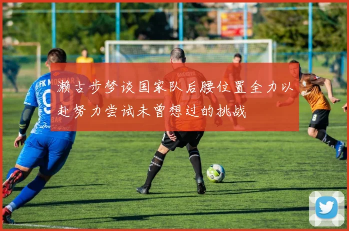 濑古步梦谈国家队后腰位置全力以赴努力尝试未曾想过的挑战